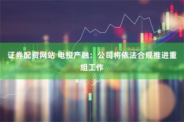 证券配资网站 电投产融：公司将依法合规推进重组工作