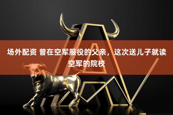 场外配资 曾在空军服役的父亲，这次送儿子就读空军的院校
