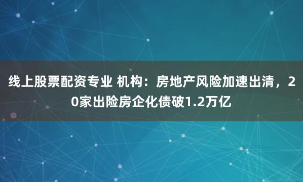 线上股票配资专业 机构：房地产风险加速出清，20家出险房企化债破1.2万亿