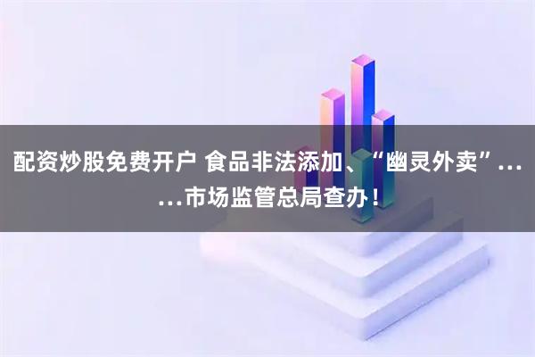 配资炒股免费开户 食品非法添加、“幽灵外卖”……市场监管总局查办！