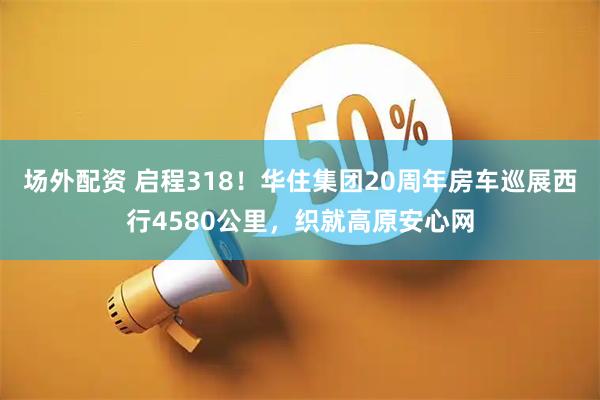 场外配资 启程318！华住集团20周年房车巡展西行4580公里，织就高原安心网