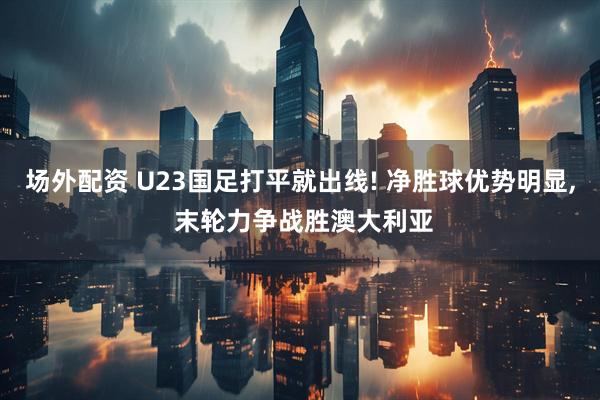 场外配资 U23国足打平就出线! 净胜球优势明显, 末轮力争战胜澳大利亚