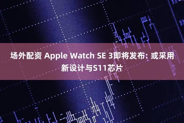 场外配资 Apple Watch SE 3即将发布: 或采用新设计与S11芯片