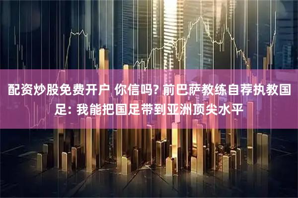 配资炒股免费开户 你信吗? 前巴萨教练自荐执教国足: 我能把国足带到亚洲顶尖水平