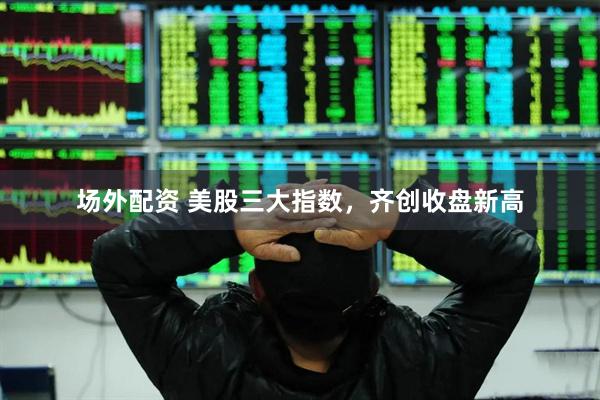 场外配资 美股三大指数，齐创收盘新高