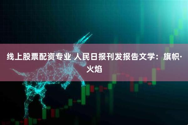 线上股票配资专业 人民日报刊发报告文学：旗帜·火焰
