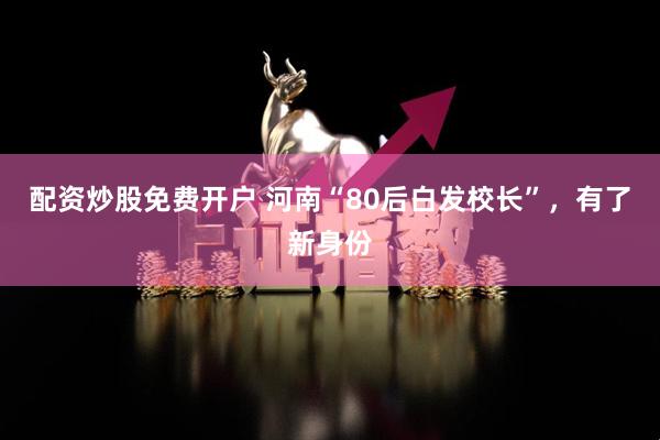配资炒股免费开户 河南“80后白发校长”，有了新身份