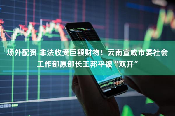 场外配资 非法收受巨额财物！云南宣威市委社会工作部原部长王邦平被“双开”