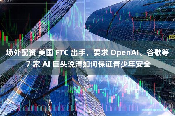 场外配资 美国 FTC 出手，要求 OpenAI、谷歌等 7 家 AI 巨头说清如何保证青少年安全