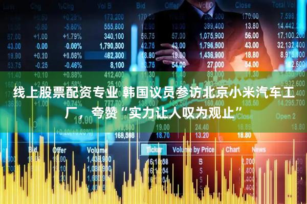 线上股票配资专业 韩国议员参访北京小米汽车工厂，夸赞“实力让人叹为观止”