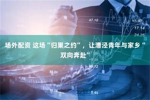 场外配资 这场“归巢之约”，让漕泾青年与家乡“双向奔赴”