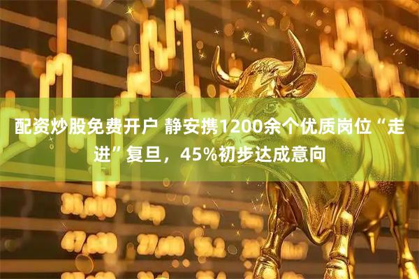 配资炒股免费开户 静安携1200余个优质岗位“走进”复旦，45%初步达成意向