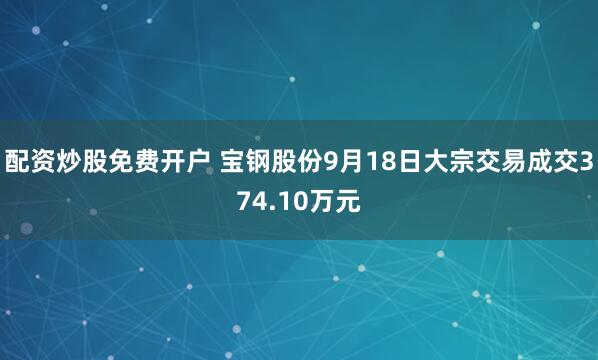 配资炒股免费开户 宝钢股份9月18日大宗交易成交374.10万元