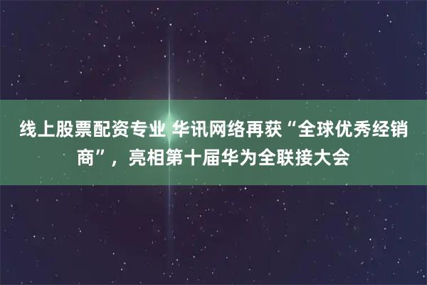 线上股票配资专业 华讯网络再获“全球优秀经销商”，亮相第十届华为全联接大会