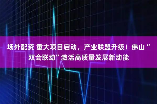 场外配资 重大项目启动，产业联盟升级！佛山“双会联动”激活高质量发展新动能
