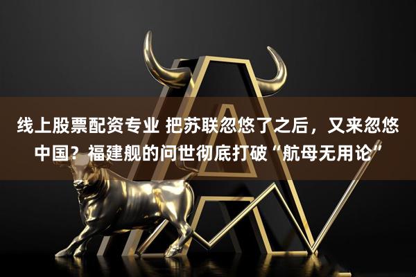 线上股票配资专业 把苏联忽悠了之后，又来忽悠中国？福建舰的问世彻底打破“航母无用论”
