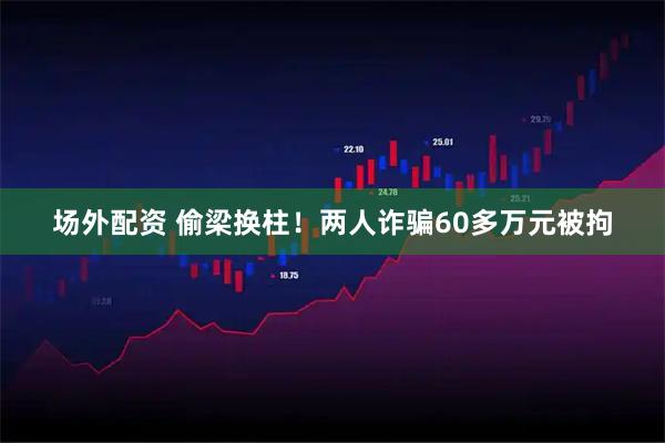 场外配资 偷梁换柱！两人诈骗60多万元被拘