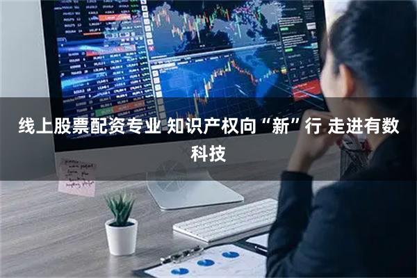 线上股票配资专业 知识产权向“新”行 走进有数科技