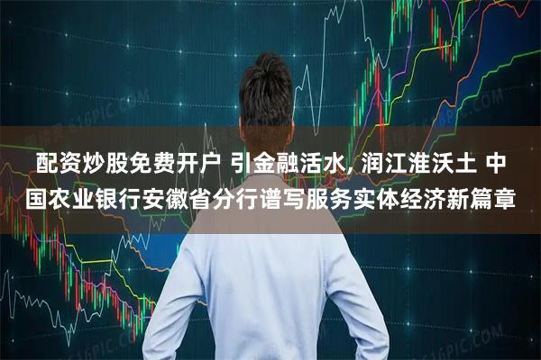 配资炒股免费开户 引金融活水, 润江淮沃土 中国农业银行安徽省分行谱写服务实体经济新篇章