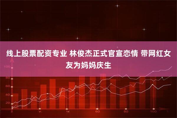 线上股票配资专业 林俊杰正式官宣恋情 带网红女友为妈妈庆生