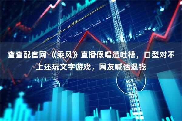 查查配官网 《乘风》直播假唱遭吐槽，口型对不上还玩文字游戏，网友喊话退钱